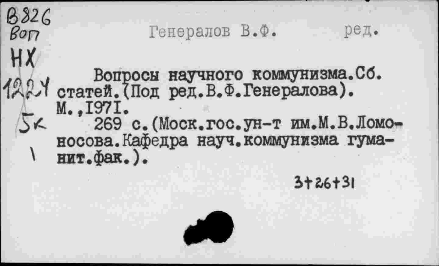 ﻿ред.
Генералов В.Ф.
Вопросы научного коммунизма.Сб.
832Й
Son
ИХ
. Вопросы научного коммунизма.ио.
Яас’Л статей.(Под ред.В.Ф.Генералова).
_ М.,1971.
269 с.(Моск.гос.ун-т им.М.В.Ломоносова. Кафедра науч, коммунизма гума-
3+26+31